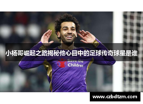 小杨哥崛起之路揭秘他心目中的足球传奇球星是谁