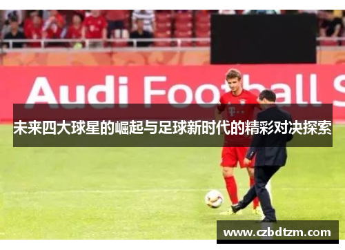 未来四大球星的崛起与足球新时代的精彩对决探索