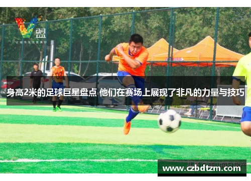 身高2米的足球巨星盘点 他们在赛场上展现了非凡的力量与技巧