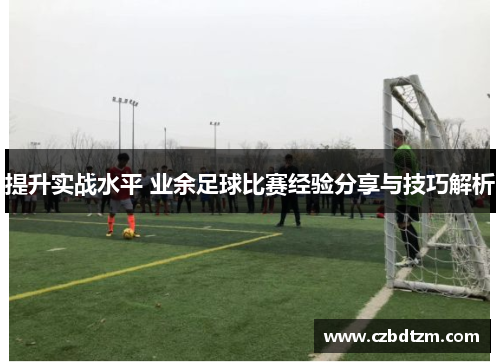 提升实战水平 业余足球比赛经验分享与技巧解析