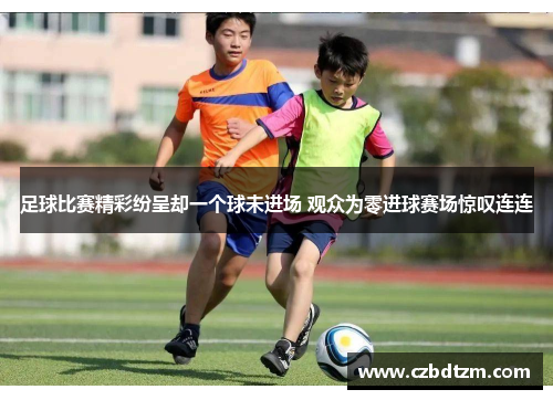 足球比赛精彩纷呈却一个球未进场 观众为零进球赛场惊叹连连
